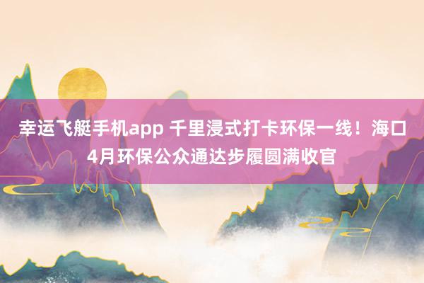 幸运飞艇手机app 千里浸式打卡环保一线！海口4月环保公众通达步履圆满收官