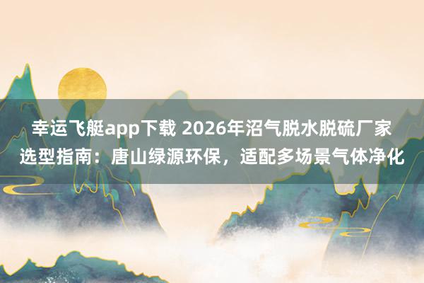 幸运飞艇app下载 2026年沼气脱水脱硫厂家选型指南：唐山绿源环保，适配多场景气体净化