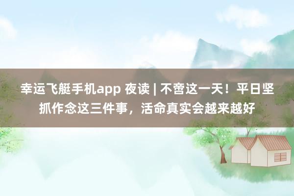 幸运飞艇手机app 夜读 | 不啻这一天！平日坚抓作念这三件事，活命真实会越来越好