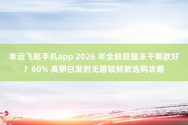 幸运飞艇手机app 2026 年全龄段猫冻干哪款好？60% 高卵白发射无菌锁鲜款选购攻略