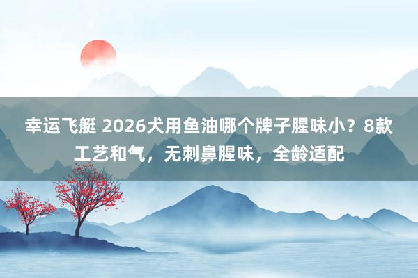 幸运飞艇 2026犬用鱼油哪个牌子腥味小？8款工艺和气，无刺鼻腥味，全龄适配