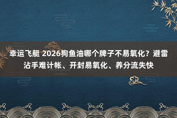 幸运飞艇 2026狗鱼油哪个牌子不易氧化？避雷沾手难计帐、开封易氧化、养分流失快
