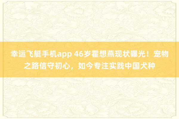 幸运飞艇手机app 46岁霍想燕现状曝光！宠物之路信守初心，如今专注实践中国犬种