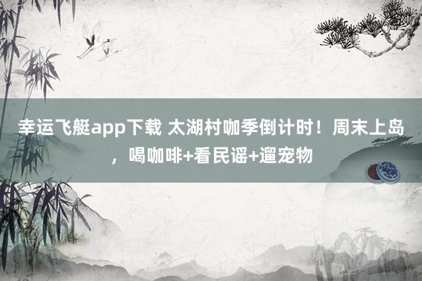 幸运飞艇app下载 太湖村咖季倒计时！周末上岛，喝咖啡+看民谣+遛宠物