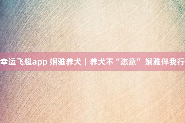 幸运飞艇app 娴雅养犬｜养犬不“恣意” 娴雅伴我行
