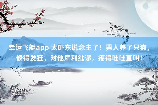 幸运飞艇app 太吓东说念主了！男人养了只猫，倏得发狂，对他犀利纰谬，疼得哇哇直叫！