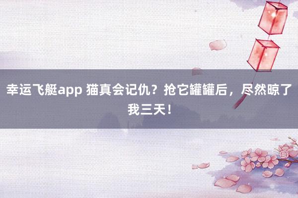幸运飞艇app 猫真会记仇？抢它罐罐后，尽然晾了我三天！