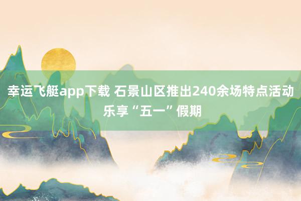 幸运飞艇app下载 石景山区推出240余场特点活动 乐享“五一”假期