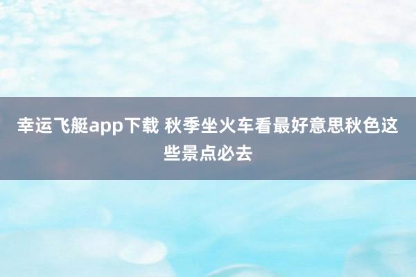 幸运飞艇app下载 秋季坐火车看最好意思秋色这些景点必去