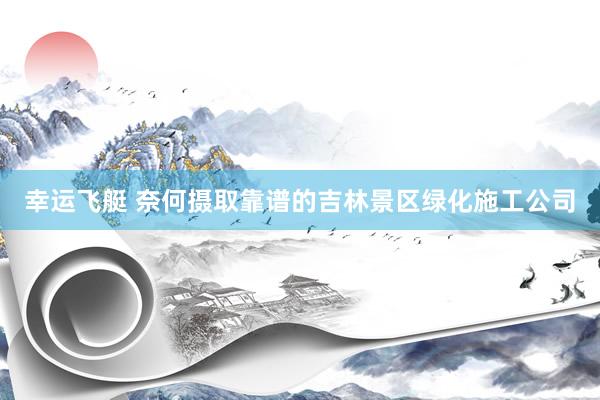 幸运飞艇 奈何摄取靠谱的吉林景区绿化施工公司