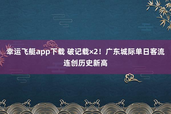 幸运飞艇app下载 破记载×2！广东城际单日客流连创历史新高