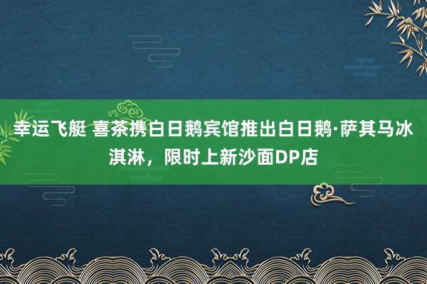 幸运飞艇 喜茶携白日鹅宾馆推出白日鹅·萨其马冰淇淋，限时上新沙面DP店
