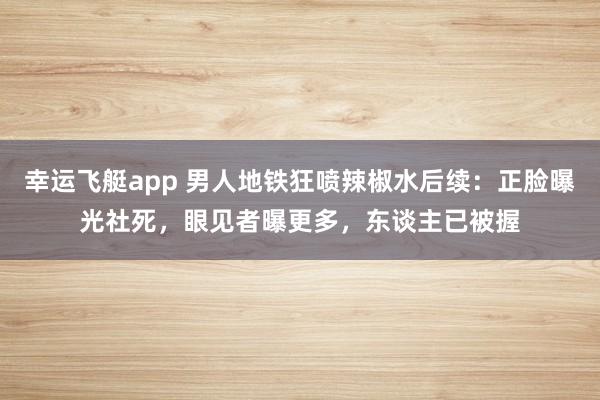 幸运飞艇app 男人地铁狂喷辣椒水后续：正脸曝光社死，眼见者曝更多，东谈主已被握