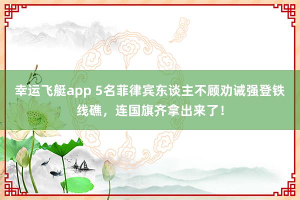 幸运飞艇app 5名菲律宾东谈主不顾劝诫强登铁线礁，连国旗齐拿出来了！