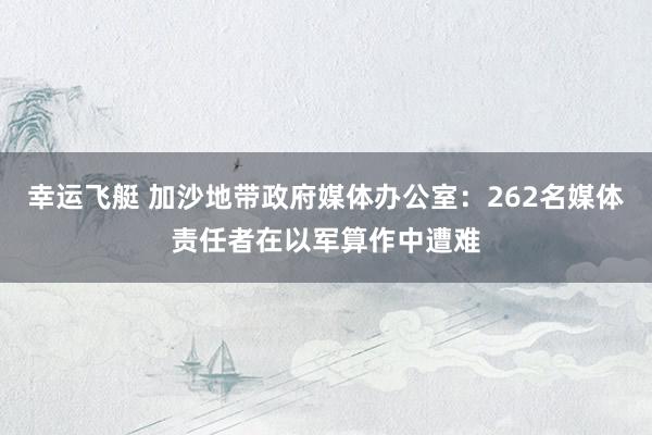 幸运飞艇 加沙地带政府媒体办公室：262名媒体责任者在以军算作中遭难