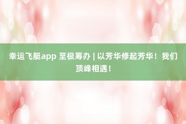 幸运飞艇app 至极筹办 | 以芳华修起芳华！我们顶峰相遇！