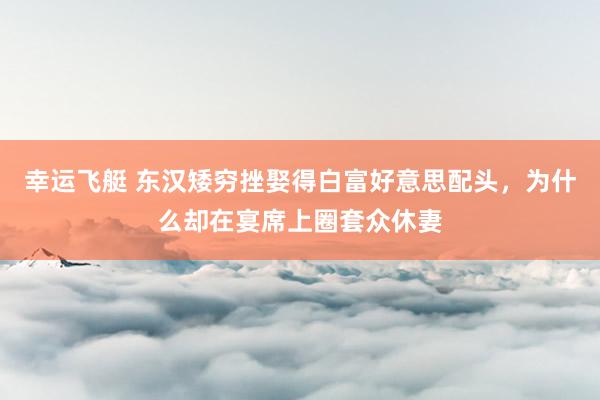 幸运飞艇 东汉矮穷挫娶得白富好意思配头，为什么却在宴席上圈套众休妻