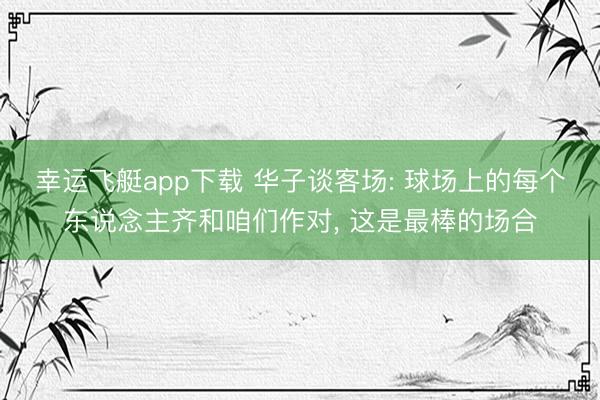 幸运飞艇app下载 华子谈客场: 球场上的每个东说念主齐和咱们作对, 这是最棒的场合