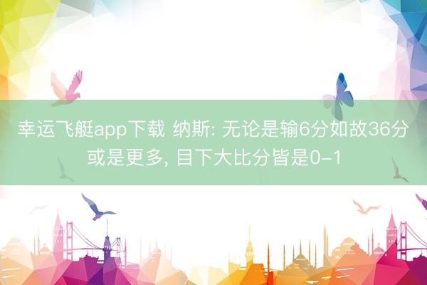 幸运飞艇app下载 纳斯: 无论是输6分如故36分或是更多, 目下大比分皆是0-1
