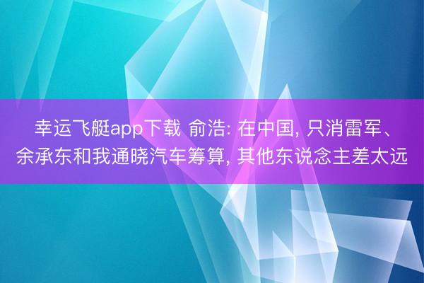 幸运飞艇app下载 俞浩: 在中国， 只消雷军、余承东和我通晓汽车筹算， 其他东说念主差太远