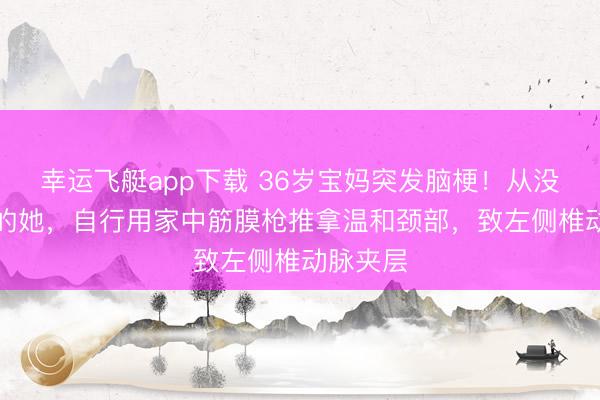 幸运飞艇app下载 36岁宝妈突发脑梗！从没“三高”的她，自行用家中筋膜枪推拿温和颈部，致左侧椎动脉夹层