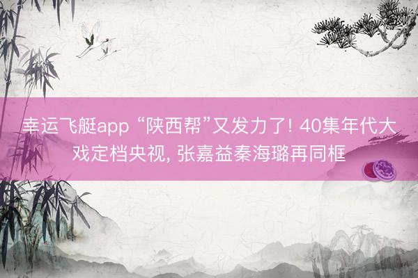 幸运飞艇app “陕西帮”又发力了! 40集年代大戏定档央视， 张嘉益秦海璐再同框