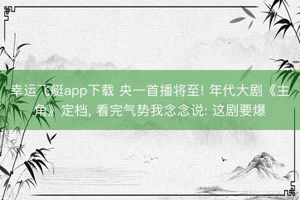 幸运飞艇app下载 央一首播将至! 年代大剧《主角》定档， 看完气势我念念说: 这剧要爆