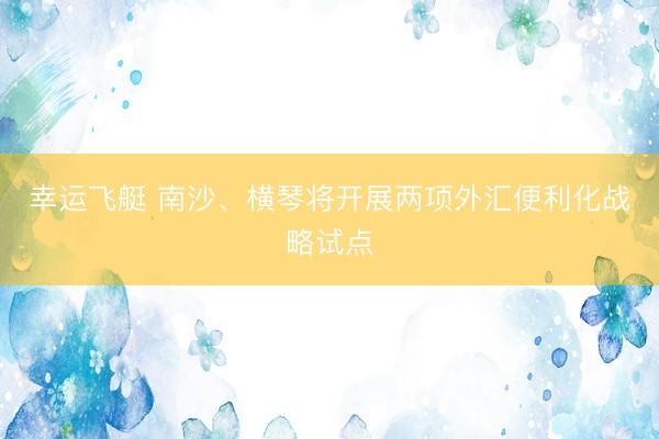 幸运飞艇 南沙、横琴将开展两项外汇便利化战略试点