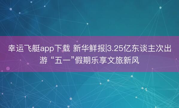 幸运飞艇app下载 新华鲜报|3.25亿东谈主次出游 “五一”假期乐享文旅新风