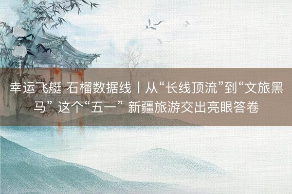 幸运飞艇 石榴数据线丨从“长线顶流”到“文旅黑马” 这个“五一” 新疆旅游交出亮眼答卷