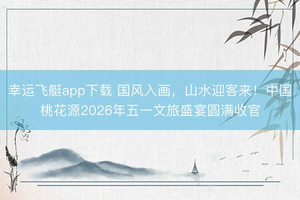 幸运飞艇app下载 国风入画，山水迎客来！中国桃花源2026年五一文旅盛宴圆满收官