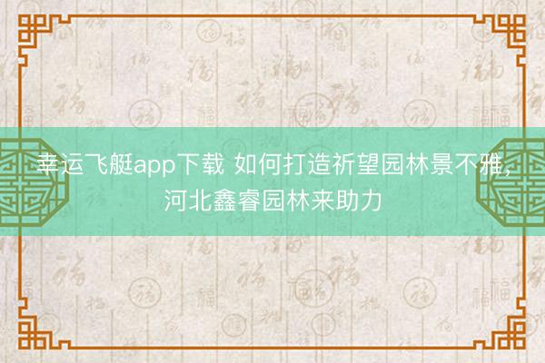 幸运飞艇app下载 如何打造祈望园林景不雅，河北鑫睿园林来助力