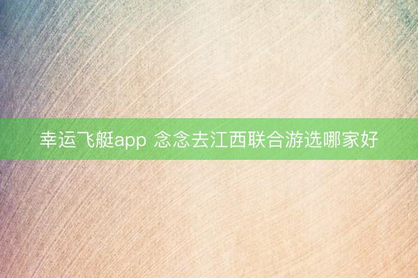 幸运飞艇app 念念去江西联合游选哪家好
